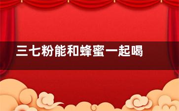 三七粉能和蜂蜜一起喝吗 三七粉的功效有哪些,三七粉能和蜂蜜一起吃吗女性